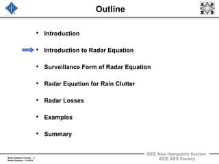 Radar Systems Course 3
Radar Equation 1/1/2010
IEEE New Hampshire Section
IEEE AES Society
Outline
• Introduction
• Introduction to Radar Equation
• Surveillance Form of Radar Equation
• Radar Equation for Rain Clutter
• Radar Losses
• Examples
• Summary
 