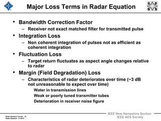 Radar Systems Course 33
Radar Equation 1/1/2010
IEEE New Hampshire Section
IEEE AES Society
Major Loss Terms in Radar Equation
• Bandwidth Correction Factor
– Receiver not exact matched filter for transmitted pulse
• Integration Loss
– Non coherent integration of pulses not as efficient as
coherent integration
• Fluctuation Loss
– Target return fluctuates as aspect angle changes relative
to radar
• Margin (Field Degradation) Loss
– Characteristics of radar deteriorates over time (~3 dB
not unreasonable to expect over time)
Water in transmission lines
Weak or poorly tuned transmitter tubes
Deterioration in receiver noise figure
 