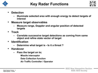 Radar Systems Course 4
Radar Equation 1/1/2010
IEEE New Hampshire Section
IEEE AES Society
Key Radar Functions
• Detection
– Illuminate selected area with enough energy to detect targets of
interest
• Measure target observables
– Measure range, Doppler and angular position of detected
targets
• Track
– Correlate successive target detections as coming from same
object and refine state vector of target
• Identification
– Determine what target is - Is it a threat ?
• Handover
– Pass the target on to;
Missile interceptor
Data Collection function
Air Traffic Controller / Operator
 