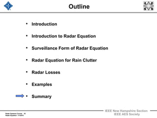 Radar Systems Course 43
Radar Equation 1/1/2010
IEEE New Hampshire Section
IEEE AES Society
Outline
• Introduction
• Introduction to Radar Equation
• Surveillance Form of Radar Equation
• Radar Equation for Rain Clutter
• Radar Losses
• Examples
• Summary
 