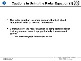 Radar Systems Course 44
Radar Equation 1/1/2010
IEEE New Hampshire Section
IEEE AES Society
Cautions in Using the Radar Equation (1)
• The radar equation is simple enough, that just about
anyone can learn to use and understand
• Unfortunately, the radar equation is complicated enough
that anyone can mess it up, particularly if you are not
careful
– See next viewgraph for relevant advice
 