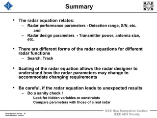 Radar Systems Course 47
Radar Equation 1/1/2010
IEEE New Hampshire Section
IEEE AES Society
Summary
• The radar equation relates:
– Radar performance parameters - Detection range, S/N, etc.
and
– Radar design parameters - Transmitter power, antenna size,
etc.
• There are different forms of the radar equations for different
radar functions
– Search, Track
• Scaling of the radar equation allows the radar designer to
understand how the radar parameters may change to
accommodate changing requirements
• Be careful, if the radar equation leads to unexpected results
– Do a sanity check !
Look for hidden variables or constraints
Compare parameters with those of a real radar
 