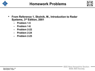 Radar Systems Course 50
Radar Equation 1/1/2010
IEEE New Hampshire Section
IEEE AES Society
Homework Problems
• From Reference 1, Skolnik, M., Introduction to Radar
Systems, 3rd Edition, 2001
– Problem 1-5
– Problem 1-6
– Problem 2-22
– Problem 2-24
– Problem 2-25
 