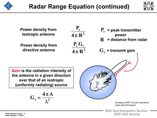 Radar Systems Course 6
Radar Equation 1/1/2010
IEEE New Hampshire Section
IEEE AES Society
Radar Range Equation (continued)
Power density from
isotropic antenna
= peak transmitter
power
= distance from radar
Power density from
directive antenna = transmit gain
.
Gain is the radiation intensity of
the antenna in a given direction
over that of an isotropic
(uniformly radiating) source
2
t
R4
P
π
2
tt
R4
GP
π
R
tP
tG
2t
A4
G
λ
π
=
Courtesy of MIT Lincoln Laboratory
Used with Permission
 