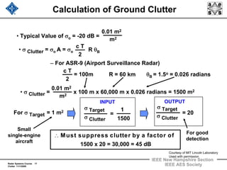 Radar Systems Course 17
Clutter 11/1/2009
IEEE New Hampshire Section
IEEE AES Society
Calculation of Ground Clutter
• σ Clutter = σo AA = σo
c T
2
R θB
• Typical Value of σo = -20 dB =
0.01 m2
m2
– For ASR-9 (Airport Surveillance Radar)
R = 60 km
c T
2
= 100m θB = 1.5o = 0.026 radians
• σ Clutter = x 100 m x 60,000 m x 0.026 radians = 1500 m2
∴ Must suppress clutter by a factor of
1500 x 20 = 30,000 = 45 dB
0.01 m2
m2
For σ Target = 1 m2
For good
detection
σ Clutter
σ Target
=
1
1500 σ Clutter
σ Target
= 20
Small
single-engine
aircraft
INPUT OUTPUT
Courtesy of MIT Lincoln Laboratory
Used with permission
 
