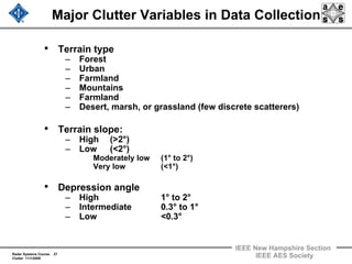 Radar Systems Course 27
Clutter 11/1/2009
IEEE New Hampshire Section
IEEE AES Society
Major Clutter Variables in Data Collection
• Terrain type
– Forest
– Urban
– Farmland
– Mountains
– Farmland
– Desert, marsh, or grassland (few discrete scatterers)
• Terrain slope:
– High (>2°)
– Low (<2°)
Moderately low (1° to 2°)
Very low (<1°)
• Depression angle
– High 1° to 2°
– Intermediate 0.3° to 1°
– Low <0.3°
 