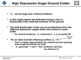 Radar Systems Course 36
Clutter 11/1/2009
IEEE New Hampshire Section
IEEE AES Society
High Depression Angle Ground Clutter
• can be large near vertical incidence
• In this angle regime the reflected energy is due to
backscatter from small flat surfaces on the ground
• The total backscatter is the sum of contributions from the
different depression angles within the antenna’s beam
width
– For vertical incidence, measured is at exactly 90°
• For an ideal smooth reflecting surface,
– This is a better approximation for smooth sea than typically
more rough land (lower for land)
– generally > 1 and > than resolution cell size)
(see Reference 6)
oσ
oσ oσ<
Go ≈σ
Antenna
Gain
oσ
 