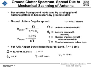 Radar Systems Course 37
Clutter 11/1/2009
IEEE New Hampshire Section
IEEE AES Society
Ground Clutter Spectrum Spread Due to
Mechanical Scanning of Antenna
• Backscatter from ground modulated by varying gain of
antenna pattern as beam scans by ground clutter
• Ground clutters Doppler spread:
• For FAA Airport Surveillance Radar (S-Band, = 10 cm):
Tn
265.0
78.3
clutter
B
clutter
=σ
θ
Ω
=σ
=
=
=θ
=Ω
T
n
B
Antenna rotation rate (Hz)
Antenna beamwidth
(radians)
Number of pulses in 3 dB
antenna beamwidth
Time between radar pulses (sec)
λ
=θ
=Ω
B
=
=
T
n
1.3°
≈σc
1.3° = 0.023 radians
12.7 RPM, 76.2°/sec 22
0.8 msec.
15 Hz
 