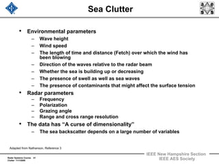 Radar Systems Course 41
Clutter 11/1/2009
IEEE New Hampshire Section
IEEE AES Society
Sea Clutter
• Environmental parameters
– Wave height
– Wind speed
– The length of time and distance (Fetch) over which the wind has
been blowing
– Direction of the waves relative to the radar beam
– Whether the sea is building up or decreasing
– The presence of swell as well as sea waves
– The presence of contaminants that might affect the surface tension
• Radar parameters
– Frequency
– Polarization
– Grazing angle
– Range and cross range resolution
• The data has “A curse of dimensionality”
– The sea backscatter depends on a large number of variables
Adapted from Nathanson, Reference 3
 