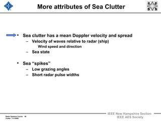 Radar Systems Course 46
Clutter 11/1/2009
IEEE New Hampshire Section
IEEE AES Society
More attributes of Sea Clutter
• Sea clutter has a mean Doppler velocity and spread
– Velocity of waves relative to radar (ship)
Wind speed and direction
– Sea state
• Sea “spikes”
– Low grazing angles
– Short radar pulse widths
 