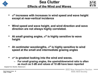 Radar Systems Course 48
Clutter 11/1/2009
IEEE New Hampshire Section
IEEE AES Society
Sea Clutter
Effects of the Wind and Waves
• σo increases with increases in wind speed and wave height
except at near-vertical incidence
• Wind speed and wave height, and wind direction and wave
direction are not always highly correlated.
• At small grazing angles, σo is highly sensitive to wave
height
• At centimeter wavelengths, σo is highly sensitive to wind
speed at the small and intermediate grazing angles
• σo is greatest looking into the wind and waves.
– For small grazing angles, the upwind/downwind ratio is often
as much as 5 dB and values of 10 dB have been reported
Adapted from Skolnik, Reference 6
 