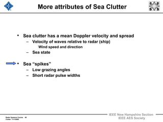 Radar Systems Course 49
Clutter 11/1/2009
IEEE New Hampshire Section
IEEE AES Society
More attributes of Sea Clutter
• Sea clutter has a mean Doppler velocity and spread
– Velocity of waves relative to radar (ship)
Wind speed and direction
– Sea state
• Sea “spikes”
– Low grazing angles
– Short radar pulse widths
 