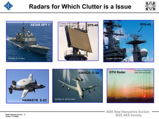Radar Systems Course 5
Clutter 11/1/2009
IEEE New Hampshire Section
IEEE AES Society
Radars for Which Clutter is a Issue
SPS-48
OTH Radar
AEGIS SPY 1
AWACS E-3A
SPS-49
HAWKEYE E-2C
Courtesy of US Navy
Courtesy of US Navy
Courtesy of US Air Force
Courtesy of ITT Gillfillan
Used with permission
Courtesy of US Navy
Courtesy of Raytheon
Used with permission
 