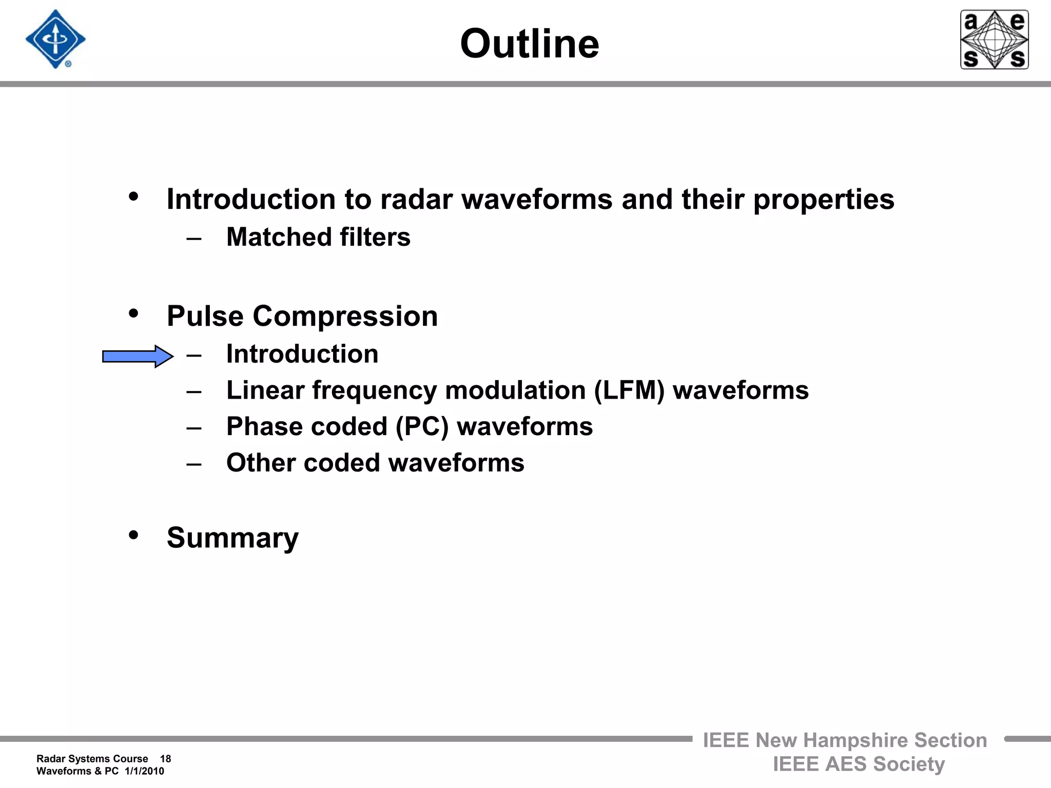 Radar Systems Course 18
Waveforms & PC 1/1/2010
IEEE New Hampshire Section
IEEE AES Society
Outline
• Introduction to radar waveforms and their properties
– Matched filters
• Pulse Compression
– Introduction
– Linear frequency modulation (LFM) waveforms
– Phase coded (PC) waveforms
– Other coded waveforms
• Summary
 