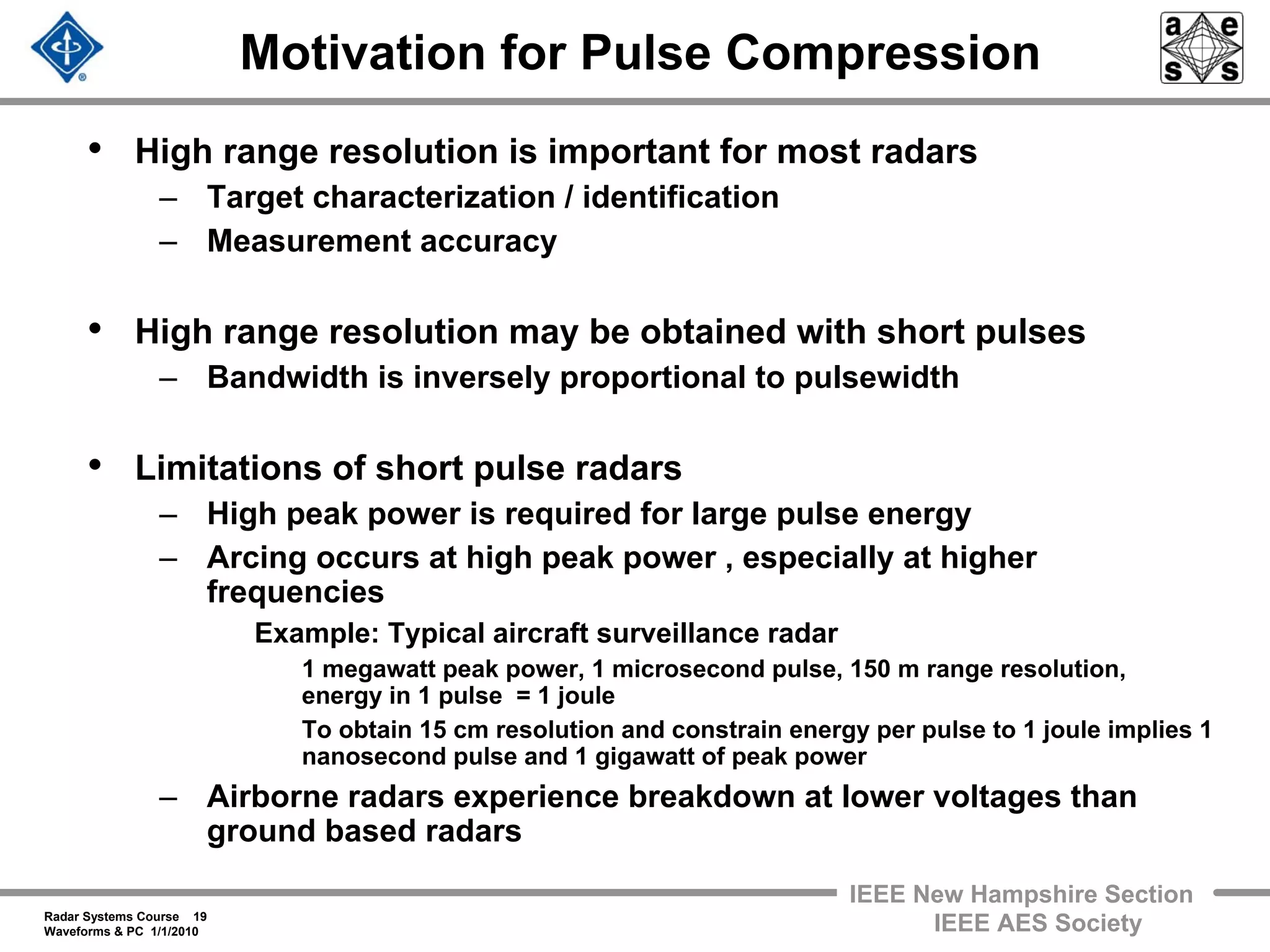 Radar Systems Course 19
Waveforms & PC 1/1/2010
IEEE New Hampshire Section
IEEE AES Society
Motivation for Pulse Compression
• High range resolution is important for most radars
– Target characterization / identification
– Measurement accuracy
• High range resolution may be obtained with short pulses
– Bandwidth is inversely proportional to pulsewidth
• Limitations of short pulse radars
– High peak power is required for large pulse energy
– Arcing occurs at high peak power , especially at higher
frequencies
Example: Typical aircraft surveillance radar
1 megawatt peak power, 1 microsecond pulse, 150 m range resolution,
energy in 1 pulse = 1 joule
To obtain 15 cm resolution and constrain energy per pulse to 1 joule implies 1
nanosecond pulse and 1 gigawatt of peak power
– Airborne radars experience breakdown at lower voltages than
ground based radars
 