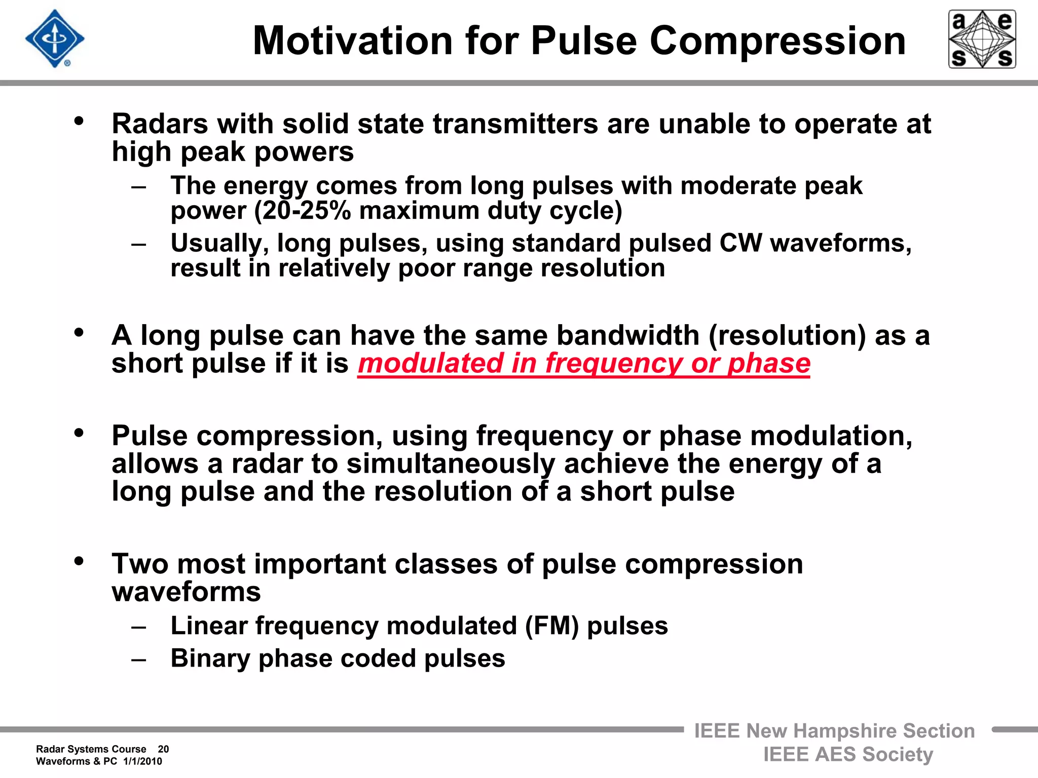 Radar Systems Course 20
Waveforms & PC 1/1/2010
IEEE New Hampshire Section
IEEE AES Society
Motivation for Pulse Compression
• Radars with solid state transmitters are unable to operate at
high peak powers
– The energy comes from long pulses with moderate peak
power (20-25% maximum duty cycle)
– Usually, long pulses, using standard pulsed CW waveforms,
result in relatively poor range resolution
• A long pulse can have the same bandwidth (resolution) as a
short pulse if it is modulated in frequency or phase
• Pulse compression, using frequency or phase modulation,
allows a radar to simultaneously achieve the energy of a
long pulse and the resolution of a short pulse
• Two most important classes of pulse compression
waveforms
– Linear frequency modulated (FM) pulses
– Binary phase coded pulses
 