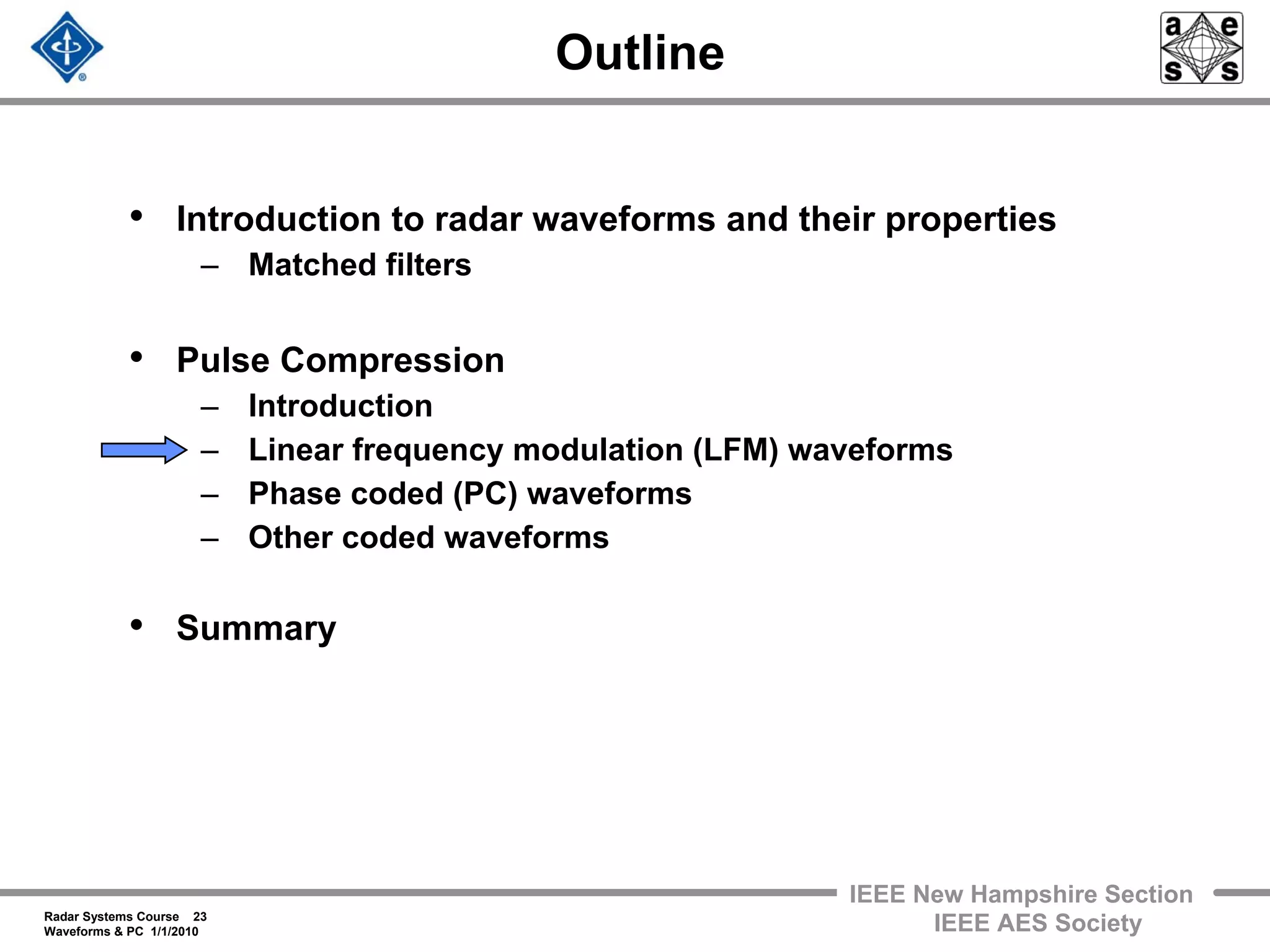 Radar Systems Course 23
Waveforms & PC 1/1/2010
IEEE New Hampshire Section
IEEE AES Society
Outline
• Introduction to radar waveforms and their properties
– Matched filters
• Pulse Compression
– Introduction
– Linear frequency modulation (LFM) waveforms
– Phase coded (PC) waveforms
– Other coded waveforms
• Summary
 