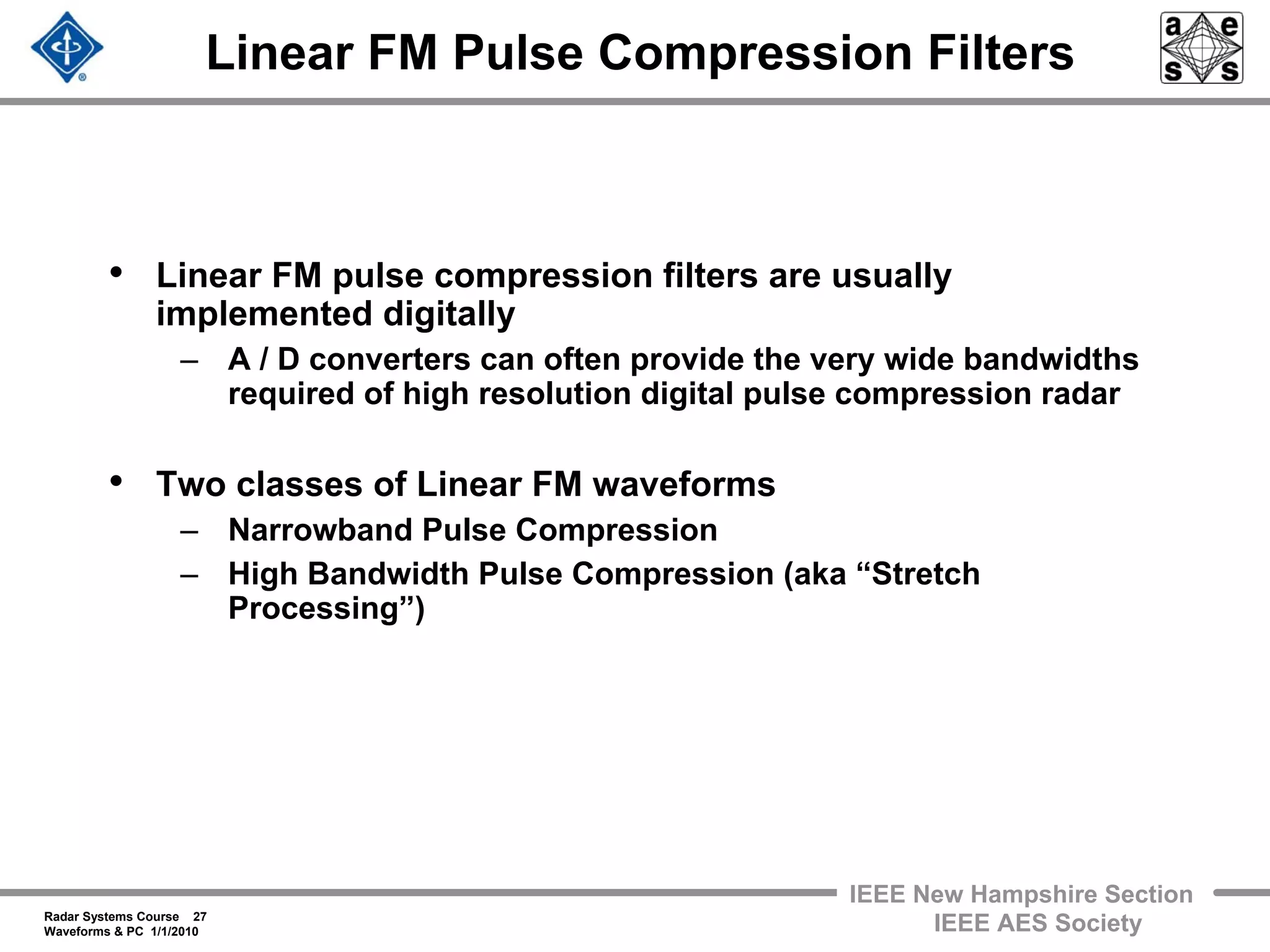 Radar Systems Course 27
Waveforms & PC 1/1/2010
IEEE New Hampshire Section
IEEE AES Society
Linear FM Pulse Compression Filters
• Linear FM pulse compression filters are usually
implemented digitally
– A / D converters can often provide the very wide bandwidths
required of high resolution digital pulse compression radar
• Two classes of Linear FM waveforms
– Narrowband Pulse Compression
– High Bandwidth Pulse Compression (aka “Stretch
Processing”)
 