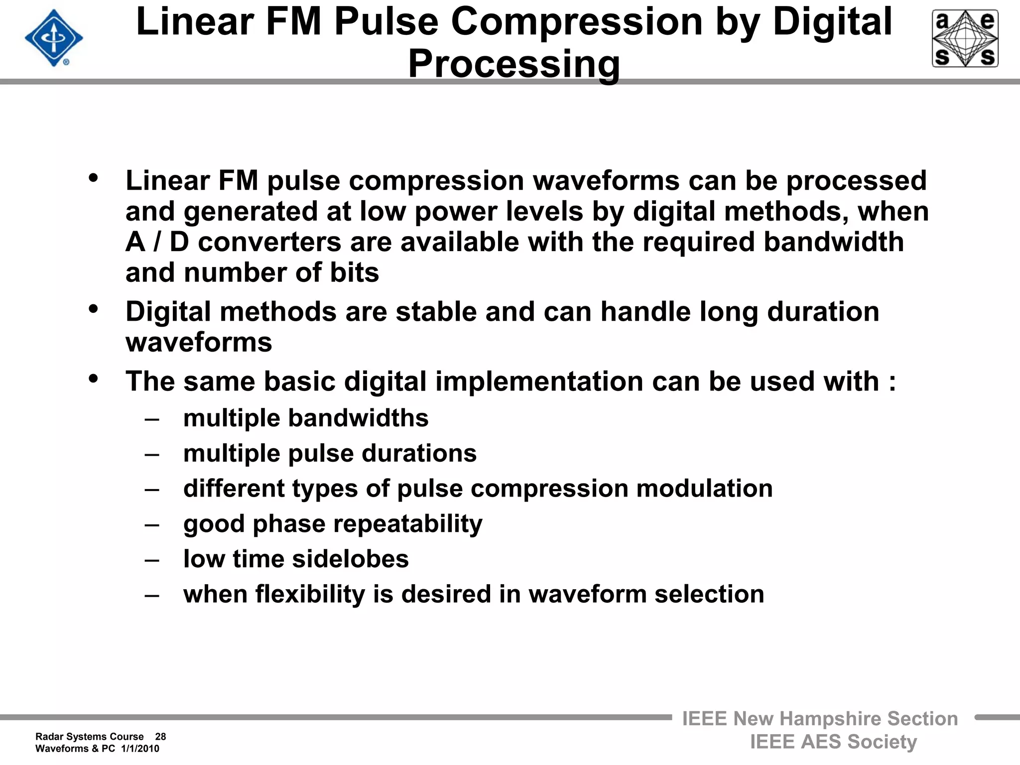 Radar Systems Course 28
Waveforms & PC 1/1/2010
IEEE New Hampshire Section
IEEE AES Society
Linear FM Pulse Compression by Digital
Processing
• Linear FM pulse compression waveforms can be processed
and generated at low power levels by digital methods, when
A / D converters are available with the required bandwidth
and number of bits
• Digital methods are stable and can handle long duration
waveforms
• The same basic digital implementation can be used with :
– multiple bandwidths
– multiple pulse durations
– different types of pulse compression modulation
– good phase repeatability
– low time sidelobes
– when flexibility is desired in waveform selection
 