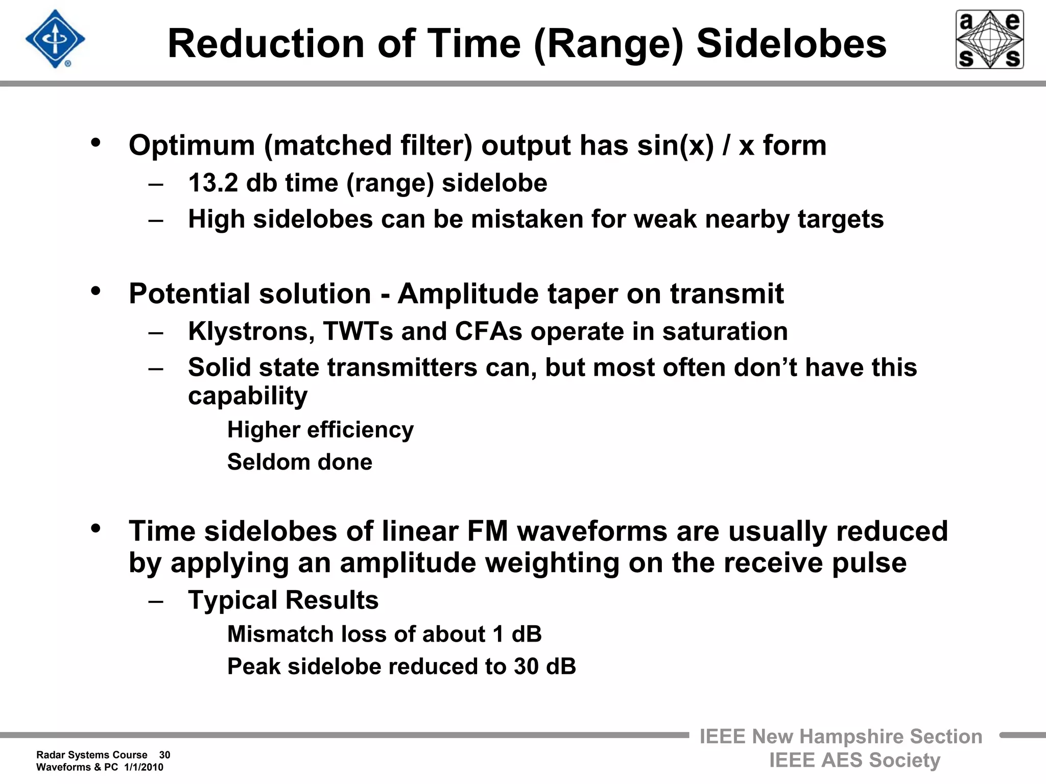 Radar Systems Course 30
Waveforms & PC 1/1/2010
IEEE New Hampshire Section
IEEE AES Society
Reduction of Time (Range) Sidelobes
• Optimum (matched filter) output has sin(x) / x form
– 13.2 db time (range) sidelobe
– High sidelobes can be mistaken for weak nearby targets
• Potential solution - Amplitude taper on transmit
– Klystrons, TWTs and CFAs operate in saturation
– Solid state transmitters can, but most often don’t have this
capability
Higher efficiency
Seldom done
• Time sidelobes of linear FM waveforms are usually reduced
by applying an amplitude weighting on the receive pulse
– Typical Results
Mismatch loss of about 1 dB
Peak sidelobe reduced to 30 dB
 
