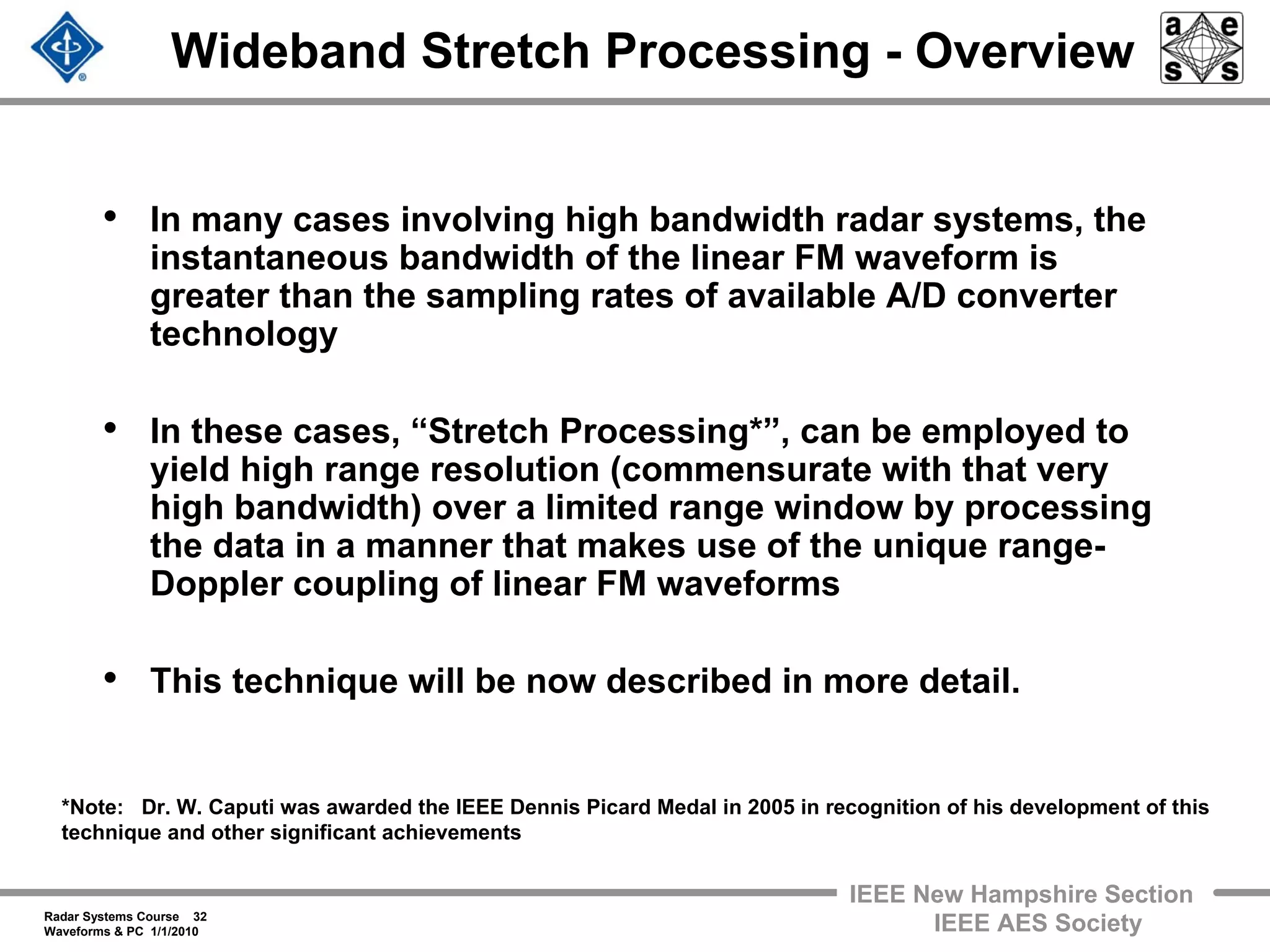 Radar Systems Course 32
Waveforms & PC 1/1/2010
IEEE New Hampshire Section
IEEE AES Society
Wideband Stretch Processing - Overview
• In many cases involving high bandwidth radar systems, the
instantaneous bandwidth of the linear FM waveform is
greater than the sampling rates of available A/D converter
technology
• In these cases, “Stretch Processing*”, can be employed to
yield high range resolution (commensurate with that very
high bandwidth) over a limited range window by processing
the data in a manner that makes use of the unique range-
Doppler coupling of linear FM waveforms
• This technique will be now described in more detail.
*Note: Dr. W. Caputi was awarded the IEEE Dennis Picard Medal in 2005 in recognition of his development of this
technique and other significant achievements
 