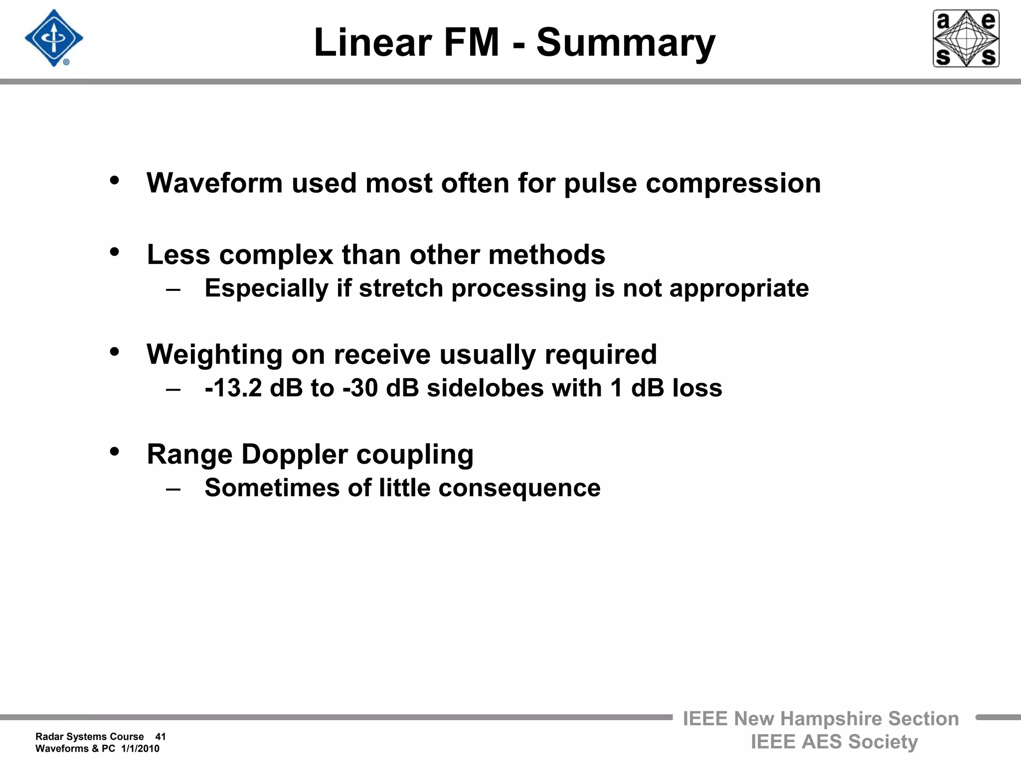 Radar Systems Course 41
Waveforms & PC 1/1/2010
IEEE New Hampshire Section
IEEE AES Society
Linear FM - Summary
• Waveform used most often for pulse compression
• Less complex than other methods
– Especially if stretch processing is not appropriate
• Weighting on receive usually required
– -13.2 dB to -30 dB sidelobes with 1 dB loss
• Range Doppler coupling
– Sometimes of little consequence
 
