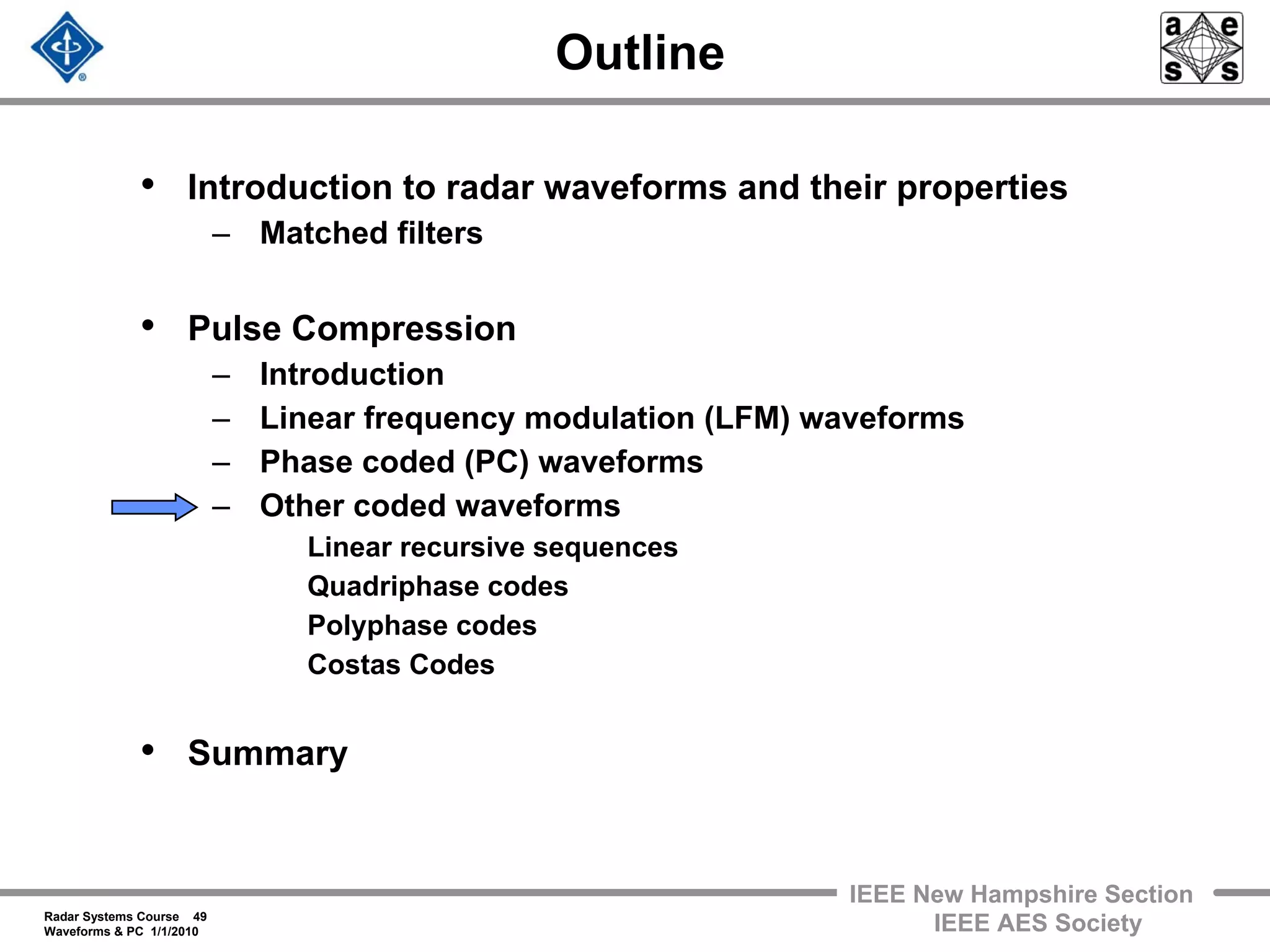 Radar Systems Course 49
Waveforms & PC 1/1/2010
IEEE New Hampshire Section
IEEE AES Society
Outline
• Introduction to radar waveforms and their properties
– Matched filters
• Pulse Compression
– Introduction
– Linear frequency modulation (LFM) waveforms
– Phase coded (PC) waveforms
– Other coded waveforms
Linear recursive sequences
Quadriphase codes
Polyphase codes
Costas Codes
• Summary
 