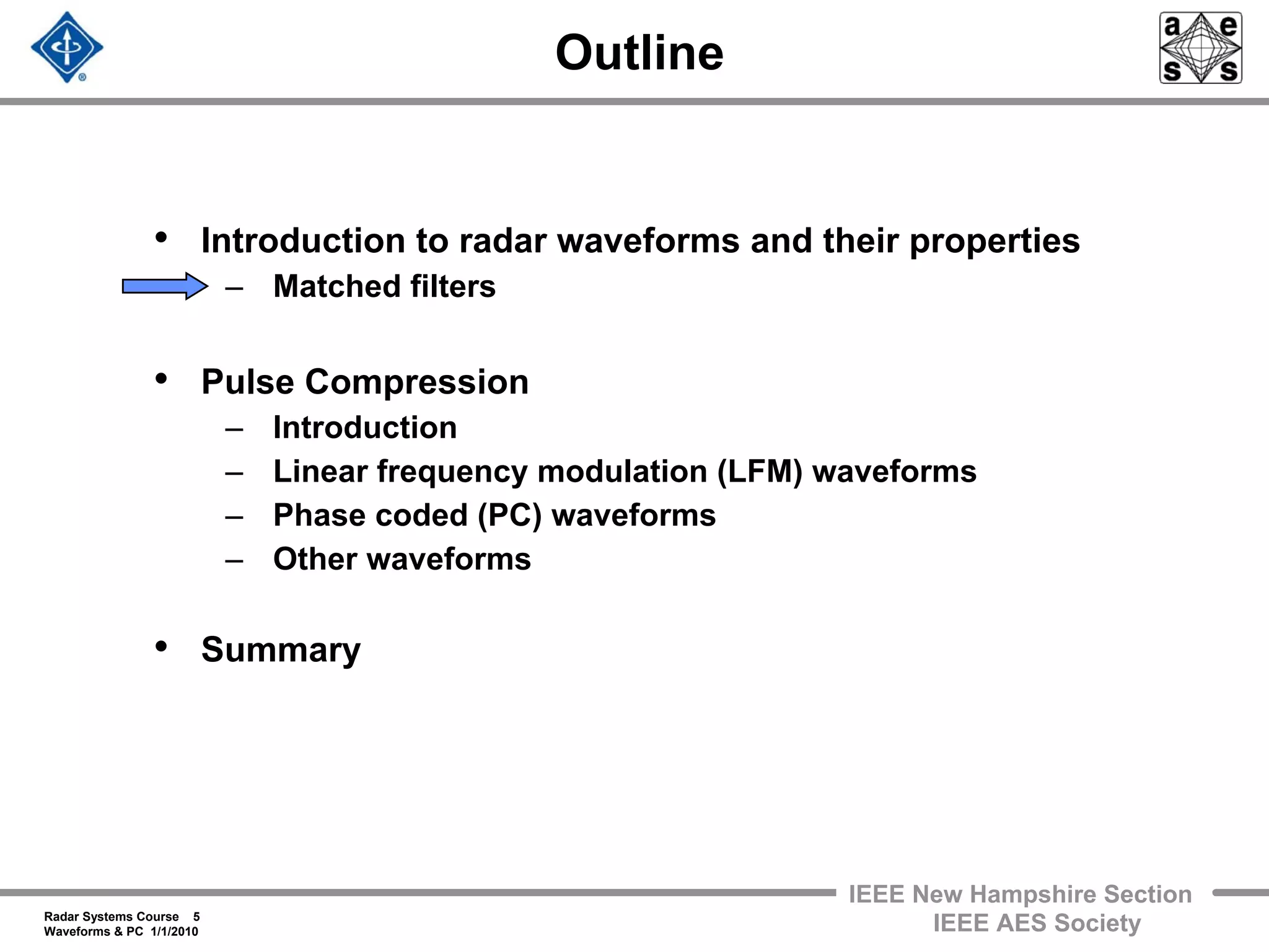 Radar Systems Course 5
Waveforms & PC 1/1/2010
IEEE New Hampshire Section
IEEE AES Society
Outline
• Introduction to radar waveforms and their properties
– Matched filters
• Pulse Compression
– Introduction
– Linear frequency modulation (LFM) waveforms
– Phase coded (PC) waveforms
– Other waveforms
• Summary
 