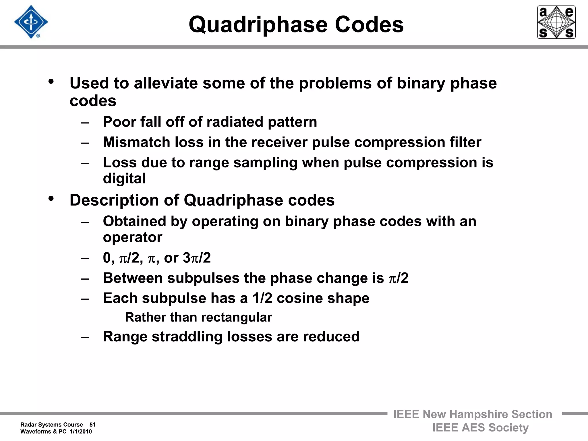 Radar Systems Course 51
Waveforms & PC 1/1/2010
IEEE New Hampshire Section
IEEE AES Society
Quadriphase Codes
• Used to alleviate some of the problems of binary phase
codes
– Poor fall off of radiated pattern
– Mismatch loss in the receiver pulse compression filter
– Loss due to range sampling when pulse compression is
digital
• Description of Quadriphase codes
– Obtained by operating on binary phase codes with an
operator
– 0, π/2, π, or 3π/2
– Between subpulses the phase change is π/2
– Each subpulse has a 1/2 cosine shape
Rather than rectangular
– Range straddling losses are reduced
 