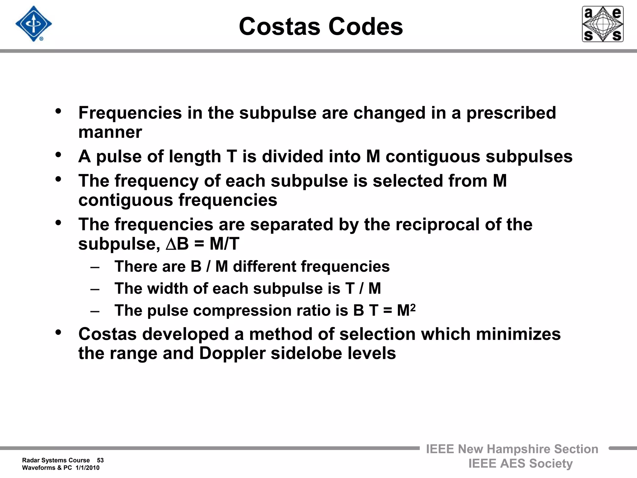 Radar Systems Course 53
Waveforms & PC 1/1/2010
IEEE New Hampshire Section
IEEE AES Society
Costas Codes
• Frequencies in the subpulse are changed in a prescribed
manner
• A pulse of length T is divided into M contiguous subpulses
• The frequency of each subpulse is selected from M
contiguous frequencies
• The frequencies are separated by the reciprocal of the
subpulse, ΔB = M/T
– There are B / M different frequencies
– The width of each subpulse is T / M
– The pulse compression ratio is B T = M2
• Costas developed a method of selection which minimizes
the range and Doppler sidelobe levels
 