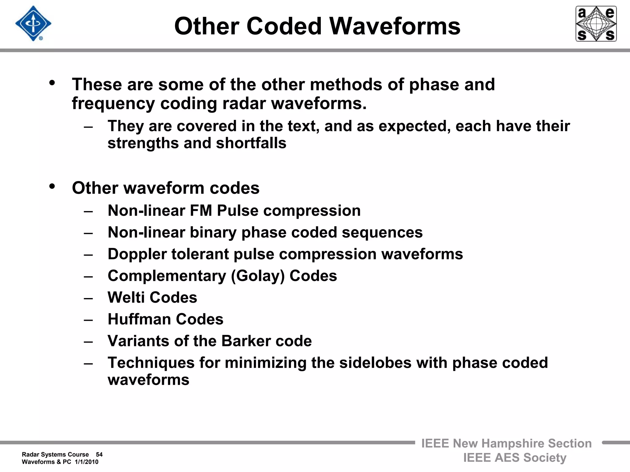 Radar Systems Course 54
Waveforms & PC 1/1/2010
IEEE New Hampshire Section
IEEE AES Society
Other Coded Waveforms
• These are some of the other methods of phase and
frequency coding radar waveforms.
– They are covered in the text, and as expected, each have their
strengths and shortfalls
• Other waveform codes
– Non-linear FM Pulse compression
– Non-linear binary phase coded sequences
– Doppler tolerant pulse compression waveforms
– Complementary (Golay) Codes
– Welti Codes
– Huffman Codes
– Variants of the Barker code
– Techniques for minimizing the sidelobes with phase coded
waveforms
 