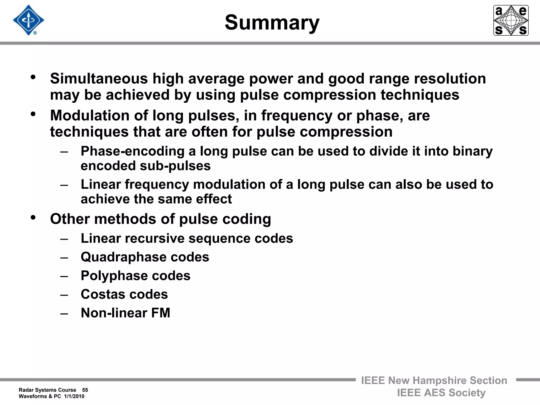 Radar Systems Course 55
Waveforms & PC 1/1/2010
IEEE New Hampshire Section
IEEE AES Society
Summary
• Simultaneous high average power and good range resolution
may be achieved by using pulse compression techniques
• Modulation of long pulses, in frequency or phase, are
techniques that are often for pulse compression
– Phase-encoding a long pulse can be used to divide it into binary
encoded sub-pulses
– Linear frequency modulation of a long pulse can also be used to
achieve the same effect
• Other methods of pulse coding
– Linear recursive sequence codes
– Quadraphase codes
– Polyphase codes
– Costas codes
– Non-linear FM
 