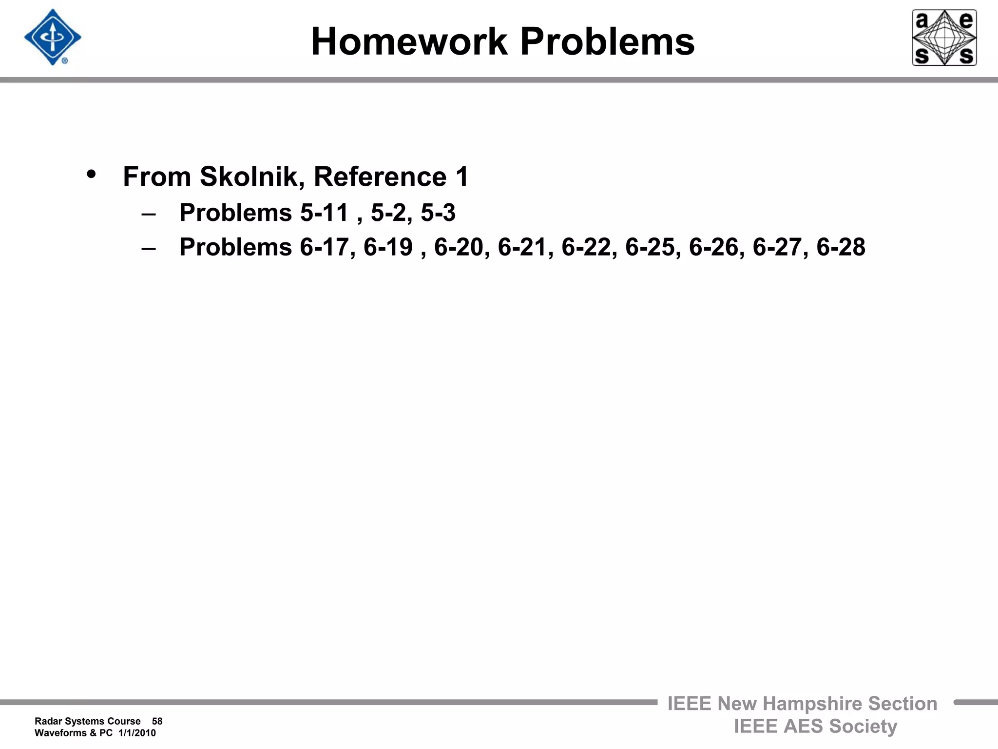 Radar Systems Course 58
Waveforms & PC 1/1/2010
IEEE New Hampshire Section
IEEE AES Society
Homework Problems
• From Skolnik, Reference 1
– Problems 5-11 , 5-2, 5-3
– Problems 6-17, 6-19 , 6-20, 6-21, 6-22, 6-25, 6-26, 6-27, 6-28
 