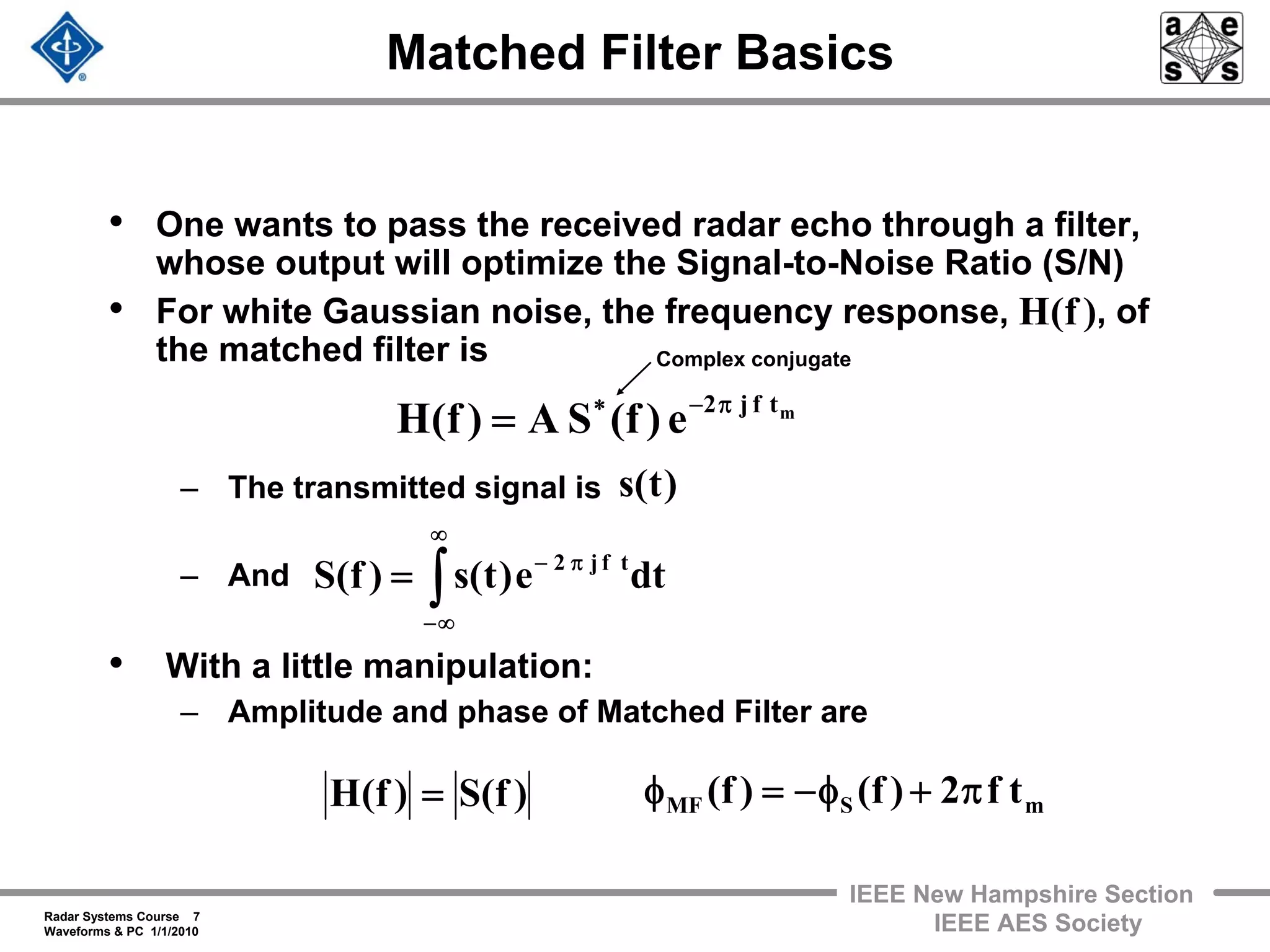 Radar Systems Course 7
Waveforms & PC 1/1/2010
IEEE New Hampshire Section
IEEE AES Society
Matched Filter Basics
• One wants to pass the received radar echo through a filter,
whose output will optimize the Signal-to-Noise Ratio (S/N)
• For white Gaussian noise, the frequency response, , of
the matched filter is
– The transmitted signal is
– And
• With a little manipulation:
– Amplitude and phase of Matched Filter are
mtfj2
e)f(SA)f(H π−∗
=
)f(H
dte)t(s)f(S tfj2
∫
∞
∞−
π−
=
)t(s
Complex conjugate
mSMF tf2)f()f( π+φ−=φ)f(S)f(H =
 