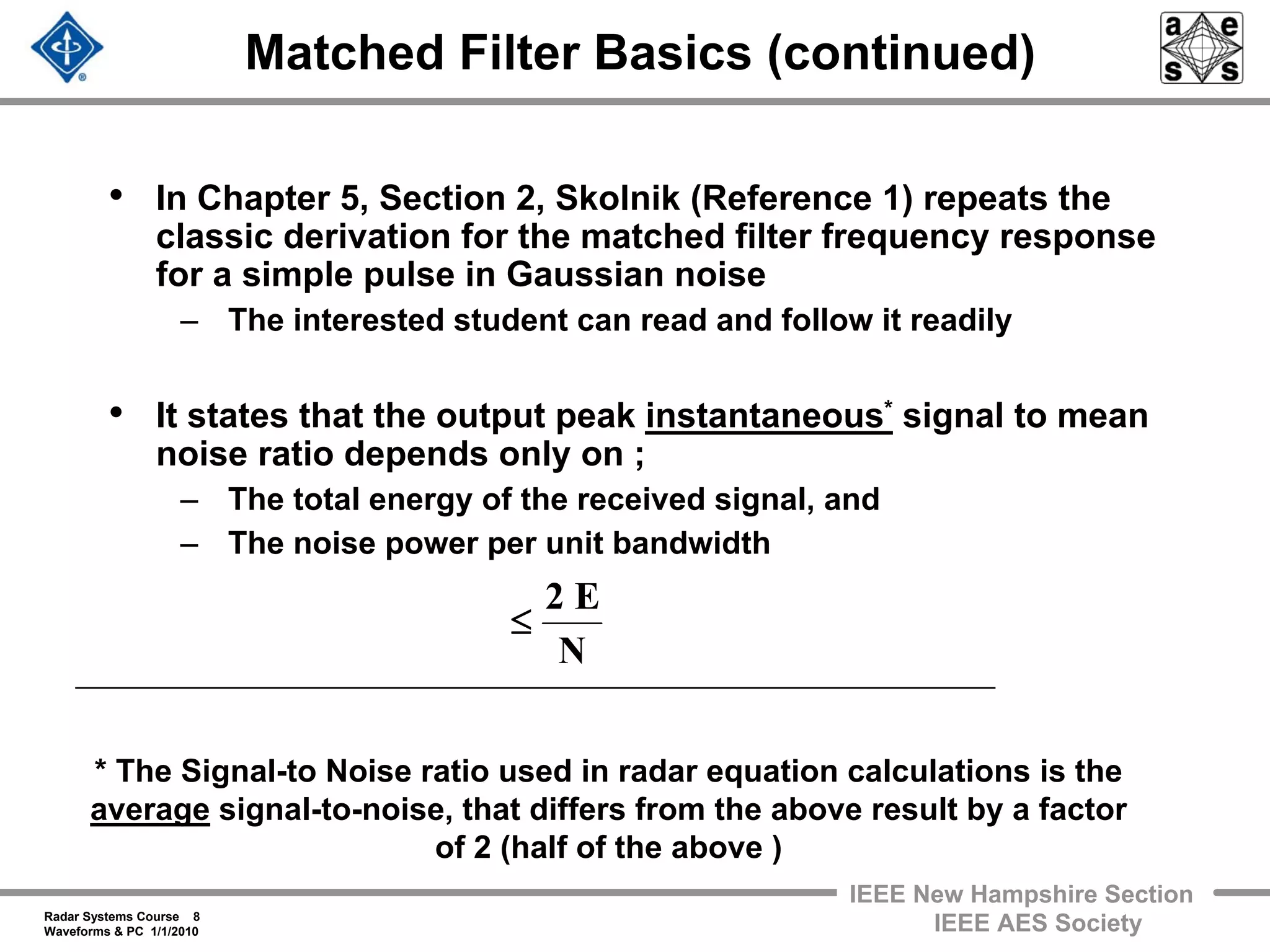 Radar Systems Course 8
Waveforms & PC 1/1/2010
IEEE New Hampshire Section
IEEE AES Society
Matched Filter Basics (continued)
• In Chapter 5, Section 2, Skolnik (Reference 1) repeats the
classic derivation for the matched filter frequency response
for a simple pulse in Gaussian noise
– The interested student can read and follow it readily
• It states that the output peak instantaneous* signal to mean
noise ratio depends only on ;
– The total energy of the received signal, and
– The noise power per unit bandwidth
N
E2
≤
* The Signal-to Noise ratio used in radar equation calculations is the
average signal-to-noise, that differs from the above result by a factor
of 2 (half of the above )
 