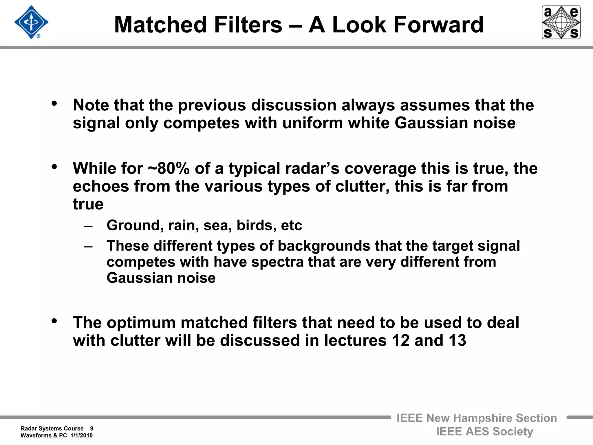 Radar Systems Course 9
Waveforms & PC 1/1/2010
IEEE New Hampshire Section
IEEE AES Society
Matched Filters – A Look Forward
• Note that the previous discussion always assumes that the
signal only competes with uniform white Gaussian noise
• While for ~80% of a typical radar’s coverage this is true, the
echoes from the various types of clutter, this is far from
true
– Ground, rain, sea, birds, etc
– These different types of backgrounds that the target signal
competes with have spectra that are very different from
Gaussian noise
• The optimum matched filters that need to be used to deal
with clutter will be discussed in lectures 12 and 13
 