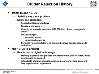 Radar Systems Course 16
MTI 1/1/2010
IEEE New Hampshire Section
IEEE AES Society
Clutter Rejection History
• 1960s to mid 1970s
– Stability was a real problem
– Delay line cancellers
Several milliseconds delay
Quartz and mercury
Velocity of acoustic waves is 1/10,000 that of electromagnetic
waves
Disadvantages
Secondary waves
Large insertion waves
Dynamic range limitations of analog displays caused signals to
be limited
• Mid 1970s to present
– Revolution in digital technology
Memory capacity and processor speed continually increase, while
cost spirals downward
Affordable complex signal processing more and more easy and
less expensive to implement
 