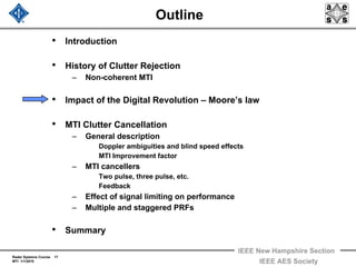Radar Systems Course 17
MTI 1/1/2010
IEEE New Hampshire Section
IEEE AES Society
Outline
• Introduction
• History of Clutter Rejection
– Non-coherent MTI
• Impact of the Digital Revolution – Moore’s law
• MTI Clutter Cancellation
– General description
Doppler ambiguities and blind speed effects
MTI Improvement factor
– MTI cancellers
Two pulse, three pulse, etc.
Feedback
– Effect of signal limiting on performance
– Multiple and staggered PRFs
• Summary
 