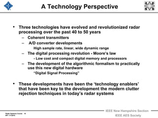 Radar Systems Course 18
MTI 1/1/2010
IEEE New Hampshire Section
IEEE AES Society
A Technology Perspective
• Three technologies have evolved and revolutionized radar
processing over the past 40 to 50 years
– Coherent transmitters
– A/D converter developments
High sample rate, linear, wide dynamic range
– The digital processing revolution - Moore’s law
- Low cost and compact digital memory and processors
– The development of the algorithmic formalism to practically
use this new digital hardware
“Digital Signal Processing”
• These developments have been the ‘technology enablers’
that have been key to the development the modern clutter
rejection techniques in today’s radar systems
 