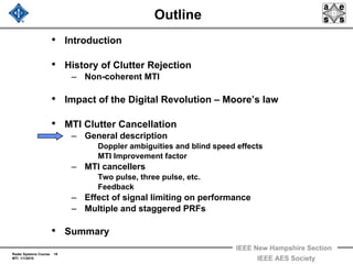 Radar Systems Course 19
MTI 1/1/2010
IEEE New Hampshire Section
IEEE AES Society
Outline
• Introduction
• History of Clutter Rejection
– Non-coherent MTI
• Impact of the Digital Revolution – Moore’s law
• MTI Clutter Cancellation
– General description
Doppler ambiguities and blind speed effects
MTI Improvement factor
– MTI cancellers
Two pulse, three pulse, etc.
Feedback
– Effect of signal limiting on performance
– Multiple and staggered PRFs
• Summary
 