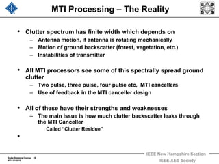 Radar Systems Course 29
MTI 1/1/2010
IEEE New Hampshire Section
IEEE AES Society
MTI Processing – The Reality
• Clutter spectrum has finite width which depends on
– Antenna motion, if antenna is rotating mechanically
– Motion of ground backscatter (forest, vegetation, etc.)
– Instabilities of transmitter
• All MTI processors see some of this spectrally spread ground
clutter
– Two pulse, three pulse, four pulse etc, MTI cancellers
– Use of feedback in the MTI canceller design
• All of these have their strengths and weaknesses
– The main issue is how much clutter backscatter leaks through
the MTI Canceller
Called “Clutter Residue”
•
 
