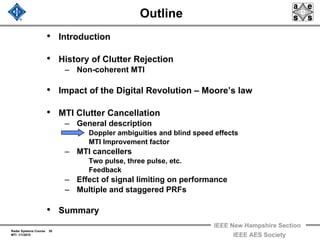 Radar Systems Course 30
MTI 1/1/2010
IEEE New Hampshire Section
IEEE AES Society
Outline
• Introduction
• History of Clutter Rejection
– Non-coherent MTI
• Impact of the Digital Revolution – Moore’s law
• MTI Clutter Cancellation
– General description
Doppler ambiguities and blind speed effects
MTI Improvement factor
– MTI cancellers
Two pulse, three pulse, etc.
Feedback
– Effect of signal limiting on performance
– Multiple and staggered PRFs
• Summary
 