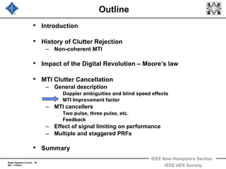 Radar Systems Course 38
MTI 1/1/2010
IEEE New Hampshire Section
IEEE AES Society
Outline
• Introduction
• History of Clutter Rejection
– Non-coherent MTI
• Impact of the Digital Revolution – Moore’s law
• MTI Clutter Cancellation
– General description
Doppler ambiguities and blind speed effects
MTI Improvement factor
– MTI cancellers
Two pulse, three pulse, etc.
Feedback
– Effect of signal limiting on performance
– Multiple and staggered PRFs
• Summary
 