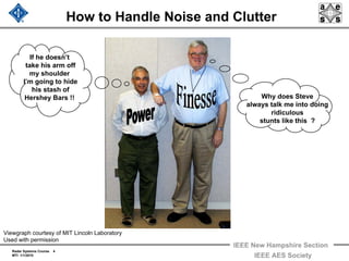 Radar Systems Course 4
MTI 1/1/2010
IEEE New Hampshire Section
IEEE AES Society
How to Handle Noise and Clutter
If he doesn’t
take his arm off
my shoulder
I’m going to hide
his stash of
Hershey Bars !! Why does Steve
always talk me into doing
ridiculous
stunts like this ?
Viewgraph courtesy of MIT Lincoln Laboratory
Used with permission
 