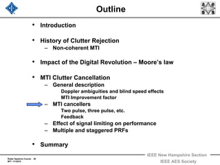 Radar Systems Course 40
MTI 1/1/2010
IEEE New Hampshire Section
IEEE AES Society
Outline
• Introduction
• History of Clutter Rejection
– Non-coherent MTI
• Impact of the Digital Revolution – Moore’s law
• MTI Clutter Cancellation
– General description
Doppler ambiguities and blind speed effects
MTI Improvement factor
– MTI cancellers
Two pulse, three pulse, etc.
Feedback
– Effect of signal limiting on performance
– Multiple and staggered PRFs
• Summary
 