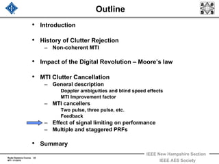 Radar Systems Course 45
MTI 1/1/2010
IEEE New Hampshire Section
IEEE AES Society
Outline
• Introduction
• History of Clutter Rejection
– Non-coherent MTI
• Impact of the Digital Revolution – Moore’s law
• MTI Clutter Cancellation
– General description
Doppler ambiguities and blind speed effects
MTI Improvement factor
– MTI cancellers
Two pulse, three pulse, etc.
Feedback
– Effect of signal limiting on performance
– Multiple and staggered PRFs
• Summary
 