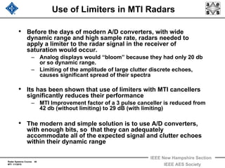 Radar Systems Course 46
MTI 1/1/2010
IEEE New Hampshire Section
IEEE AES Society
Use of Limiters in MTI Radars
• Before the days of modern A/D converters, with wide
dynamic range and high sample rate, radars needed to
apply a limiter to the radar signal in the receiver of
saturation would occur.
– Analog displays would “bloom” because they had only 20 db
or so dynamic range.
– Limiting of the amplitude of large clutter discrete echoes,
causes significant spread of their spectra
• Its has been shown that use of limiters with MTI cancellers
significantly reduces their performance
– MTI Improvement factor of a 3 pulse canceller is reduced from
42 db (without limiting) to 29 dB (with limiting)
• The modern and simple solution is to use A/D converters,
with enough bits, so that they can adequately
accommodate all of the expected signal and clutter echoes
within their dynamic range
 