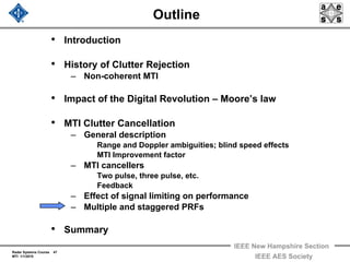 Radar Systems Course 47
MTI 1/1/2010
IEEE New Hampshire Section
IEEE AES Society
Outline
• Introduction
• History of Clutter Rejection
– Non-coherent MTI
• Impact of the Digital Revolution – Moore’s law
• MTI Clutter Cancellation
– General description
Range and Doppler ambiguities; blind speed effects
MTI Improvement factor
– MTI cancellers
Two pulse, three pulse, etc.
Feedback
– Effect of signal limiting on performance
– Multiple and staggered PRFs
• Summary
 