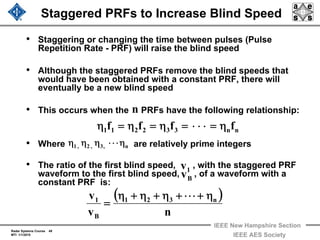 Radar Systems Course 49
MTI 1/1/2010
IEEE New Hampshire Section
IEEE AES Society
Staggered PRFs to Increase Blind Speed
• Staggering or changing the time between pulses (Pulse
Repetition Rate - PRF) will raise the blind speed
• Although the staggered PRFs remove the blind speeds that
would have been obtained with a constant PRF, there will
eventually be a new blind speed
• This occurs when the PRFs have the following relationship:
• Where are relatively prime integers
• The ratio of the first blind speed, , with the staggered PRF
waveform to the first blind speed, , of a waveform with a
constant PRF is:
n
nn332211 ffff η=⋅⋅⋅=η=η=η
n,3,2,1 η⋅⋅⋅ηηη
( )
nv
v n321
B
1 η+⋅⋅⋅+η+η+η
=
1v
Bv
 