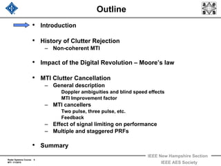 Radar Systems Course 5
MTI 1/1/2010
IEEE New Hampshire Section
IEEE AES Society
Outline
• Introduction
• History of Clutter Rejection
– Non-coherent MTI
• Impact of the Digital Revolution – Moore’s law
• MTI Clutter Cancellation
– General description
Doppler ambiguities and blind speed effects
MTI Improvement factor
– MTI cancellers
Two pulse, three pulse, etc.
Feedback
– Effect of signal limiting on performance
– Multiple and staggered PRFs
• Summary
 